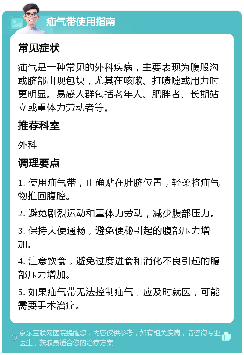 疝气带使用指南 常见症状 疝气是一种常见的外科疾病，主要表现为腹股沟或脐部出现包块，尤其在咳嗽、打喷嚏或用力时更明显。易感人群包括老年人、肥胖者、长期站立或重体力劳动者等。 推荐科室 外科 调理要点 1. 使用疝气带，正确贴在肚脐位置，轻柔将疝气物推回腹腔。 2. 避免剧烈运动和重体力劳动，减少腹部压力。 3. 保持大便通畅，避免便秘引起的腹部压力增加。 4. 注意饮食，避免过度进食和消化不良引起的腹部压力增加。 5. 如果疝气带无法控制疝气，应及时就医，可能需要手术治疗。