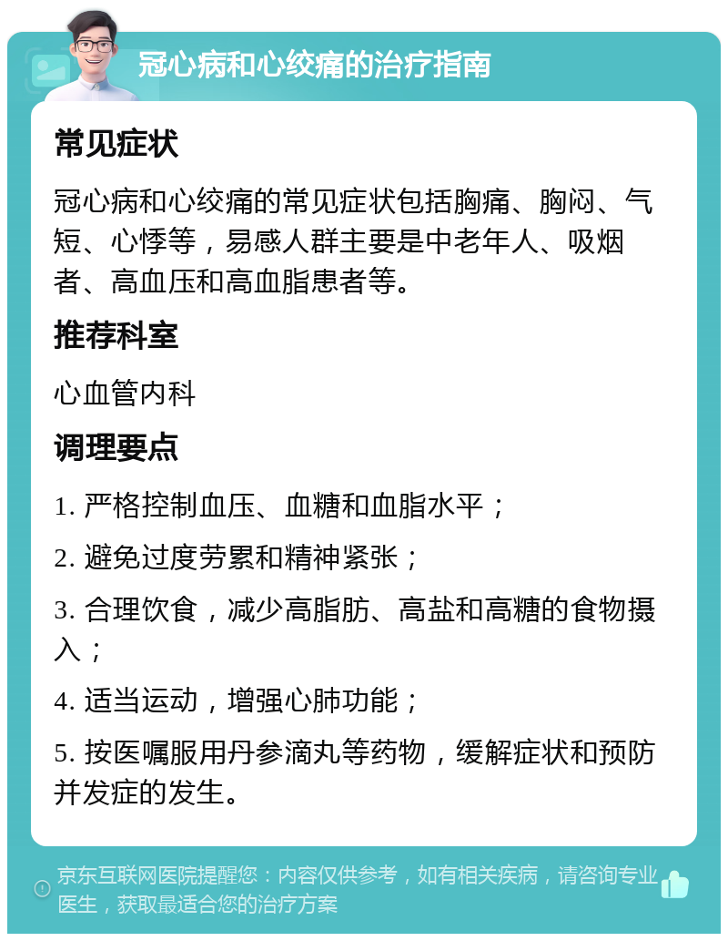 冠心病和心绞痛的治疗指南 常见症状 冠心病和心绞痛的常见症状包括胸痛、胸闷、气短、心悸等，易感人群主要是中老年人、吸烟者、高血压和高血脂患者等。 推荐科室 心血管内科 调理要点 1. 严格控制血压、血糖和血脂水平； 2. 避免过度劳累和精神紧张； 3. 合理饮食，减少高脂肪、高盐和高糖的食物摄入； 4. 适当运动，增强心肺功能； 5. 按医嘱服用丹参滴丸等药物，缓解症状和预防并发症的发生。