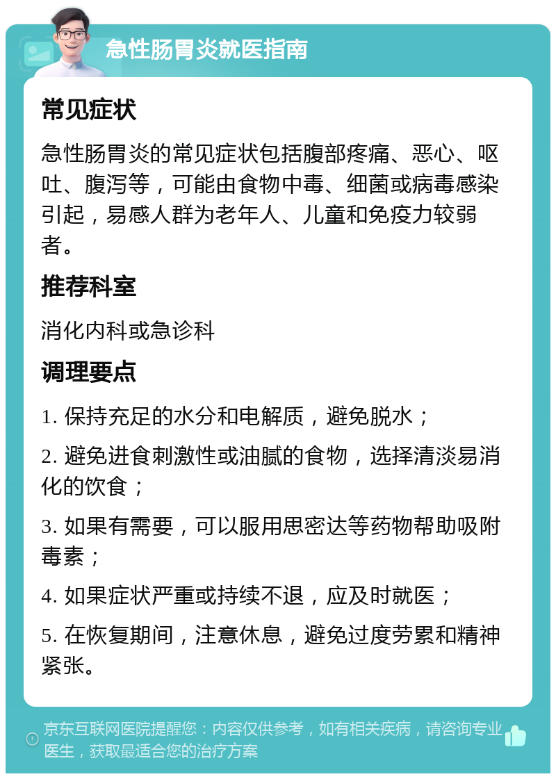 急性肠胃炎就医指南 常见症状 急性肠胃炎的常见症状包括腹部疼痛、恶心、呕吐、腹泻等，可能由食物中毒、细菌或病毒感染引起，易感人群为老年人、儿童和免疫力较弱者。 推荐科室 消化内科或急诊科 调理要点 1. 保持充足的水分和电解质，避免脱水； 2. 避免进食刺激性或油腻的食物，选择清淡易消化的饮食； 3. 如果有需要，可以服用思密达等药物帮助吸附毒素； 4. 如果症状严重或持续不退，应及时就医； 5. 在恢复期间，注意休息，避免过度劳累和精神紧张。