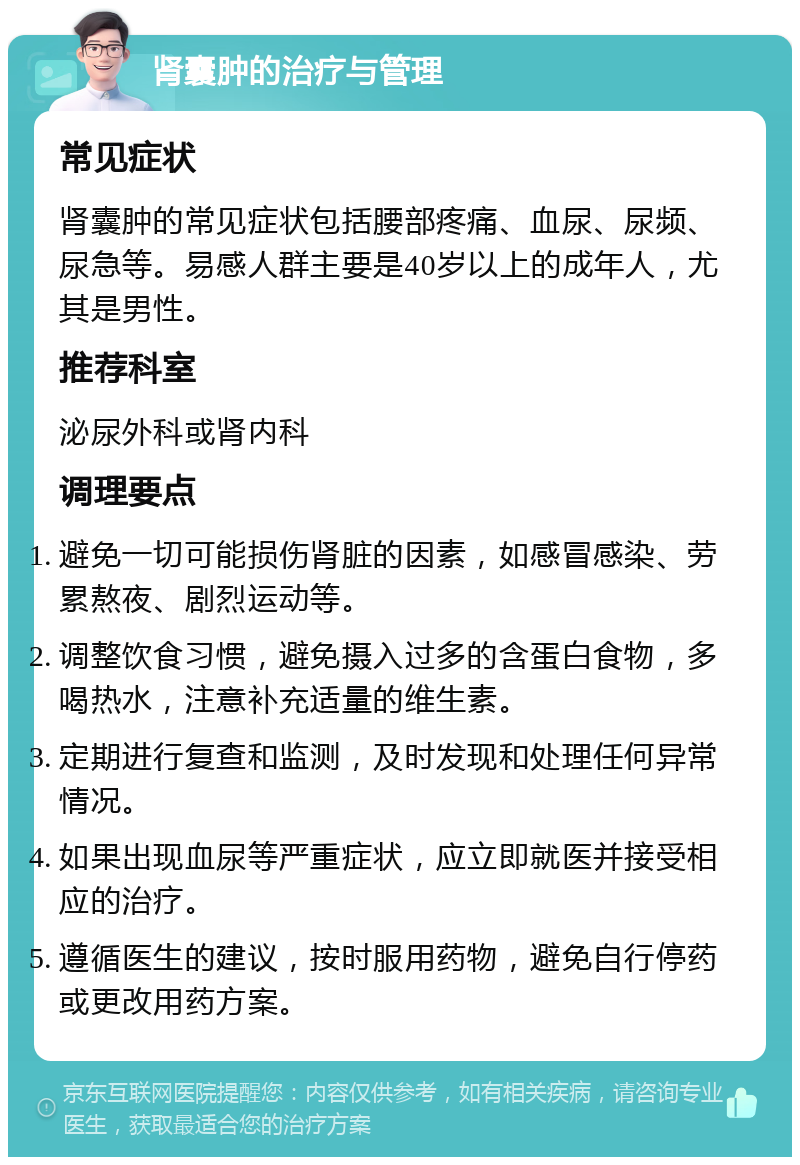 肾囊肿的治疗与管理 常见症状 肾囊肿的常见症状包括腰部疼痛、血尿、尿频、尿急等。易感人群主要是40岁以上的成年人，尤其是男性。 推荐科室 泌尿外科或肾内科 调理要点 避免一切可能损伤肾脏的因素，如感冒感染、劳累熬夜、剧烈运动等。 调整饮食习惯，避免摄入过多的含蛋白食物，多喝热水，注意补充适量的维生素。 定期进行复查和监测，及时发现和处理任何异常情况。 如果出现血尿等严重症状，应立即就医并接受相应的治疗。 遵循医生的建议，按时服用药物，避免自行停药或更改用药方案。