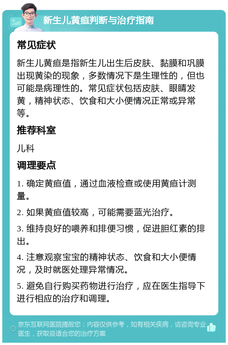 新生儿黄疸判断与治疗指南 常见症状 新生儿黄疸是指新生儿出生后皮肤、黏膜和巩膜出现黄染的现象，多数情况下是生理性的，但也可能是病理性的。常见症状包括皮肤、眼睛发黄，精神状态、饮食和大小便情况正常或异常等。 推荐科室 儿科 调理要点 1. 确定黄疸值，通过血液检查或使用黄疸计测量。 2. 如果黄疸值较高，可能需要蓝光治疗。 3. 维持良好的喂养和排便习惯，促进胆红素的排出。 4. 注意观察宝宝的精神状态、饮食和大小便情况，及时就医处理异常情况。 5. 避免自行购买药物进行治疗，应在医生指导下进行相应的治疗和调理。