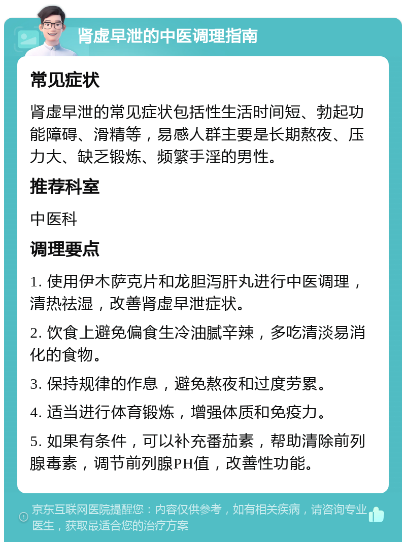 肾虚早泄的中医调理指南 常见症状 肾虚早泄的常见症状包括性生活时间短、勃起功能障碍、滑精等，易感人群主要是长期熬夜、压力大、缺乏锻炼、频繁手淫的男性。 推荐科室 中医科 调理要点 1. 使用伊木萨克片和龙胆泻肝丸进行中医调理，清热祛湿，改善肾虚早泄症状。 2. 饮食上避免偏食生冷油腻辛辣，多吃清淡易消化的食物。 3. 保持规律的作息，避免熬夜和过度劳累。 4. 适当进行体育锻炼，增强体质和免疫力。 5. 如果有条件，可以补充番茄素，帮助清除前列腺毒素，调节前列腺PH值，改善性功能。