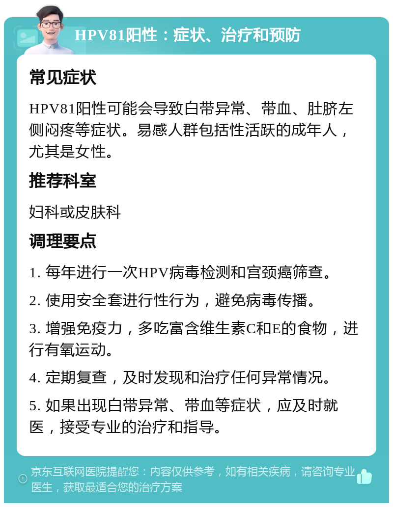 HPV81阳性：症状、治疗和预防 常见症状 HPV81阳性可能会导致白带异常、带血、肚脐左侧闷疼等症状。易感人群包括性活跃的成年人，尤其是女性。 推荐科室 妇科或皮肤科 调理要点 1. 每年进行一次HPV病毒检测和宫颈癌筛查。 2. 使用安全套进行性行为，避免病毒传播。 3. 增强免疫力，多吃富含维生素C和E的食物，进行有氧运动。 4. 定期复查，及时发现和治疗任何异常情况。 5. 如果出现白带异常、带血等症状，应及时就医，接受专业的治疗和指导。