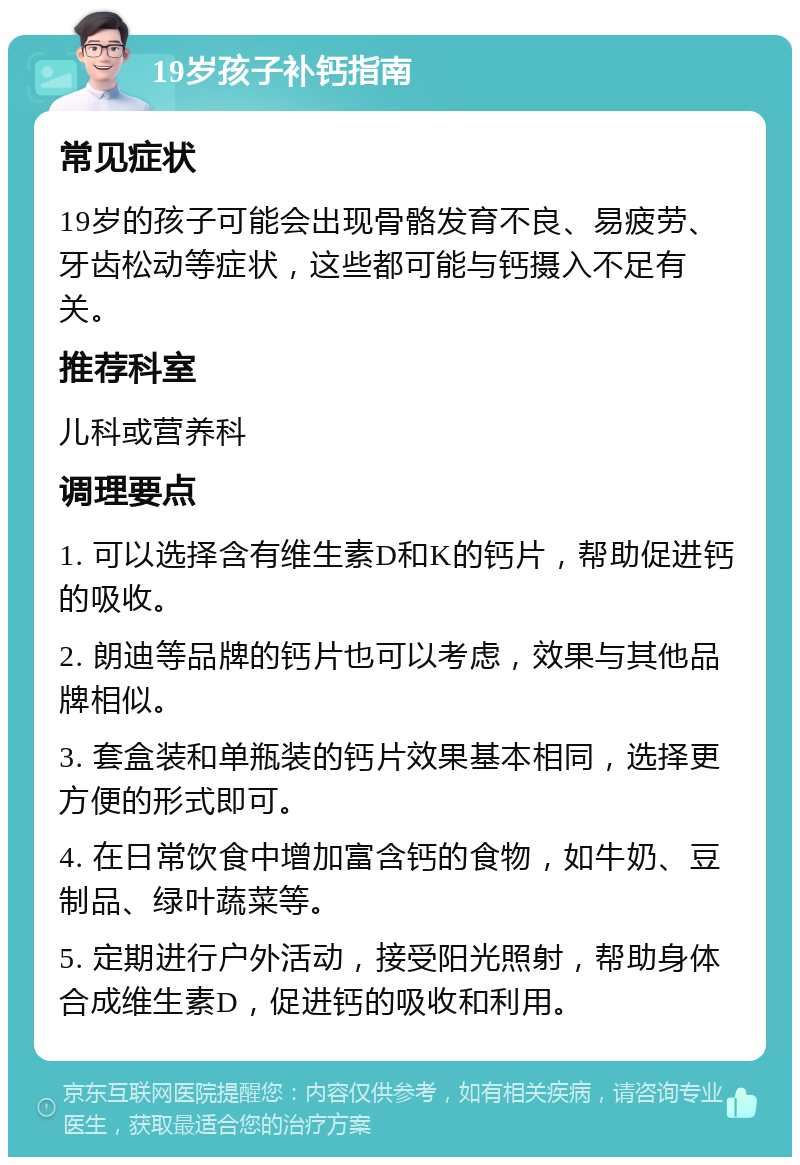 19岁孩子补钙指南 常见症状 19岁的孩子可能会出现骨骼发育不良、易疲劳、牙齿松动等症状，这些都可能与钙摄入不足有关。 推荐科室 儿科或营养科 调理要点 1. 可以选择含有维生素D和K的钙片，帮助促进钙的吸收。 2. 朗迪等品牌的钙片也可以考虑，效果与其他品牌相似。 3. 套盒装和单瓶装的钙片效果基本相同，选择更方便的形式即可。 4. 在日常饮食中增加富含钙的食物，如牛奶、豆制品、绿叶蔬菜等。 5. 定期进行户外活动，接受阳光照射，帮助身体合成维生素D，促进钙的吸收和利用。