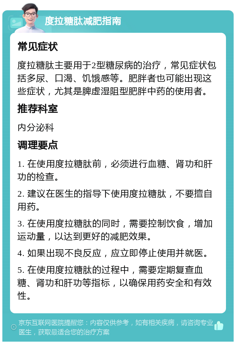 度拉糖肽减肥指南 常见症状 度拉糖肽主要用于2型糖尿病的治疗，常见症状包括多尿、口渴、饥饿感等。肥胖者也可能出现这些症状，尤其是脾虚湿阻型肥胖中药的使用者。 推荐科室 内分泌科 调理要点 1. 在使用度拉糖肽前，必须进行血糖、肾功和肝功的检查。 2. 建议在医生的指导下使用度拉糖肽，不要擅自用药。 3. 在使用度拉糖肽的同时，需要控制饮食，增加运动量，以达到更好的减肥效果。 4. 如果出现不良反应，应立即停止使用并就医。 5. 在使用度拉糖肽的过程中，需要定期复查血糖、肾功和肝功等指标，以确保用药安全和有效性。