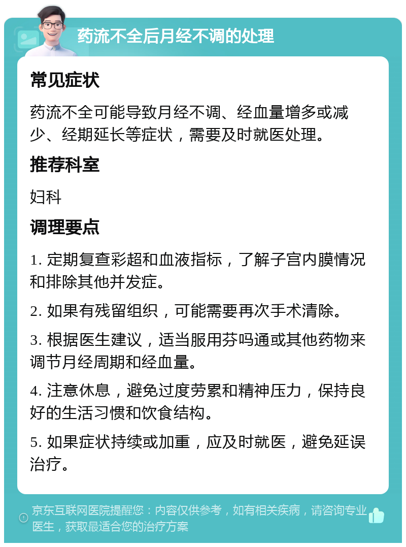 药流不全后月经不调的处理 常见症状 药流不全可能导致月经不调、经血量增多或减少、经期延长等症状，需要及时就医处理。 推荐科室 妇科 调理要点 1. 定期复查彩超和血液指标，了解子宫内膜情况和排除其他并发症。 2. 如果有残留组织，可能需要再次手术清除。 3. 根据医生建议，适当服用芬吗通或其他药物来调节月经周期和经血量。 4. 注意休息，避免过度劳累和精神压力，保持良好的生活习惯和饮食结构。 5. 如果症状持续或加重，应及时就医，避免延误治疗。