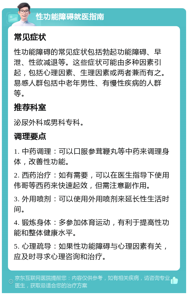 性功能障碍就医指南 常见症状 性功能障碍的常见症状包括勃起功能障碍、早泄、性欲减退等。这些症状可能由多种因素引起，包括心理因素、生理因素或两者兼而有之。易感人群包括中老年男性、有慢性疾病的人群等。 推荐科室 泌尿外科或男科专科。 调理要点 1. 中药调理：可以口服参茸鞭丸等中药来调理身体，改善性功能。 2. 西药治疗：如有需要，可以在医生指导下使用伟哥等西药来快速起效，但需注意副作用。 3. 外用喷剂：可以使用外用喷剂来延长性生活时间。 4. 锻炼身体：多参加体育运动，有利于提高性功能和整体健康水平。 5. 心理疏导：如果性功能障碍与心理因素有关，应及时寻求心理咨询和治疗。