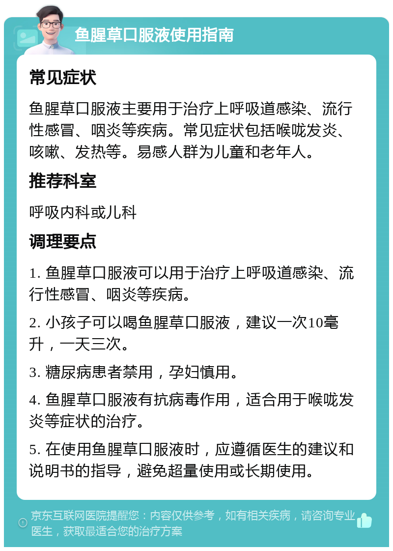 鱼腥草口服液使用指南 常见症状 鱼腥草口服液主要用于治疗上呼吸道感染、流行性感冒、咽炎等疾病。常见症状包括喉咙发炎、咳嗽、发热等。易感人群为儿童和老年人。 推荐科室 呼吸内科或儿科 调理要点 1. 鱼腥草口服液可以用于治疗上呼吸道感染、流行性感冒、咽炎等疾病。 2. 小孩子可以喝鱼腥草口服液，建议一次10毫升，一天三次。 3. 糖尿病患者禁用，孕妇慎用。 4. 鱼腥草口服液有抗病毒作用，适合用于喉咙发炎等症状的治疗。 5. 在使用鱼腥草口服液时，应遵循医生的建议和说明书的指导，避免超量使用或长期使用。