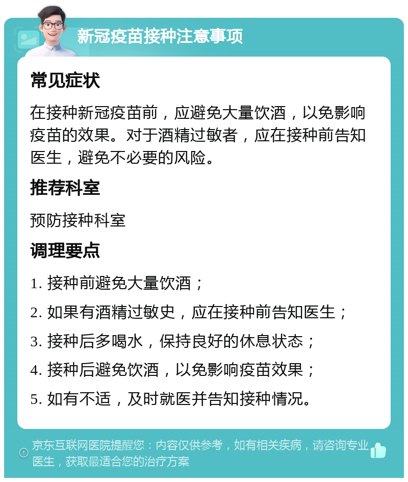 新冠疫苗接种注意事项 常见症状 在接种新冠疫苗前，应避免大量饮酒，以免影响疫苗的效果。对于酒精过敏者，应在接种前告知医生，避免不必要的风险。 推荐科室 预防接种科室 调理要点 1. 接种前避免大量饮酒； 2. 如果有酒精过敏史，应在接种前告知医生； 3. 接种后多喝水，保持良好的休息状态； 4. 接种后避免饮酒，以免影响疫苗效果； 5. 如有不适，及时就医并告知接种情况。