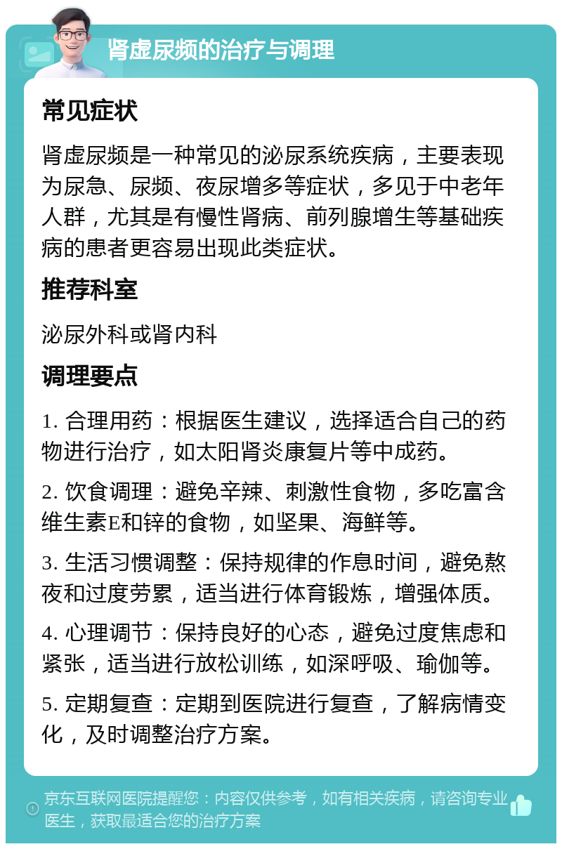 肾虚尿频的治疗与调理 常见症状 肾虚尿频是一种常见的泌尿系统疾病，主要表现为尿急、尿频、夜尿增多等症状，多见于中老年人群，尤其是有慢性肾病、前列腺增生等基础疾病的患者更容易出现此类症状。 推荐科室 泌尿外科或肾内科 调理要点 1. 合理用药：根据医生建议，选择适合自己的药物进行治疗，如太阳肾炎康复片等中成药。 2. 饮食调理：避免辛辣、刺激性食物，多吃富含维生素E和锌的食物，如坚果、海鲜等。 3. 生活习惯调整：保持规律的作息时间，避免熬夜和过度劳累，适当进行体育锻炼，增强体质。 4. 心理调节：保持良好的心态，避免过度焦虑和紧张，适当进行放松训练，如深呼吸、瑜伽等。 5. 定期复查：定期到医院进行复查，了解病情变化，及时调整治疗方案。