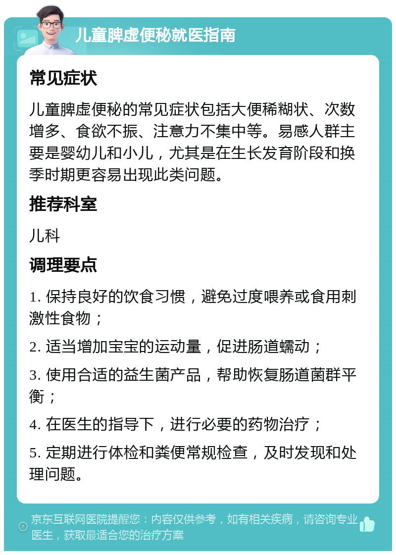 儿童脾虚便秘就医指南 常见症状 儿童脾虚便秘的常见症状包括大便稀糊状、次数增多、食欲不振、注意力不集中等。易感人群主要是婴幼儿和小儿，尤其是在生长发育阶段和换季时期更容易出现此类问题。 推荐科室 儿科 调理要点 1. 保持良好的饮食习惯，避免过度喂养或食用刺激性食物； 2. 适当增加宝宝的运动量，促进肠道蠕动； 3. 使用合适的益生菌产品，帮助恢复肠道菌群平衡； 4. 在医生的指导下，进行必要的药物治疗； 5. 定期进行体检和粪便常规检查，及时发现和处理问题。