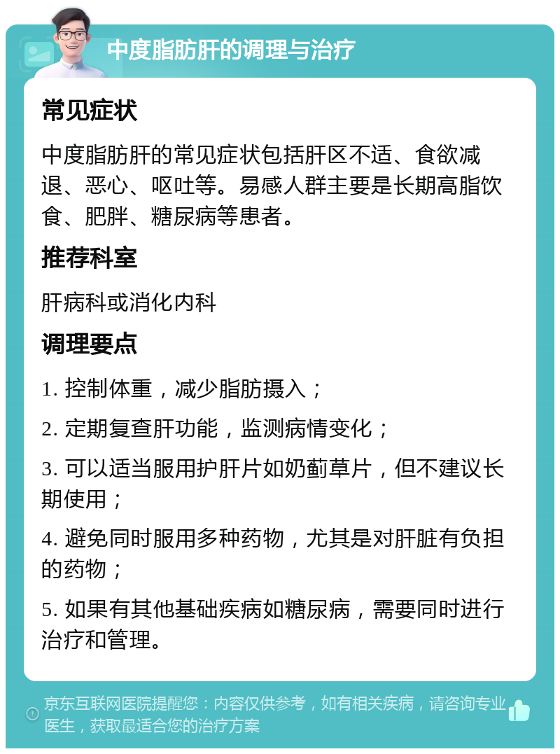 中度脂肪肝的调理与治疗 常见症状 中度脂肪肝的常见症状包括肝区不适、食欲减退、恶心、呕吐等。易感人群主要是长期高脂饮食、肥胖、糖尿病等患者。 推荐科室 肝病科或消化内科 调理要点 1. 控制体重，减少脂肪摄入； 2. 定期复查肝功能，监测病情变化； 3. 可以适当服用护肝片如奶蓟草片，但不建议长期使用； 4. 避免同时服用多种药物，尤其是对肝脏有负担的药物； 5. 如果有其他基础疾病如糖尿病，需要同时进行治疗和管理。