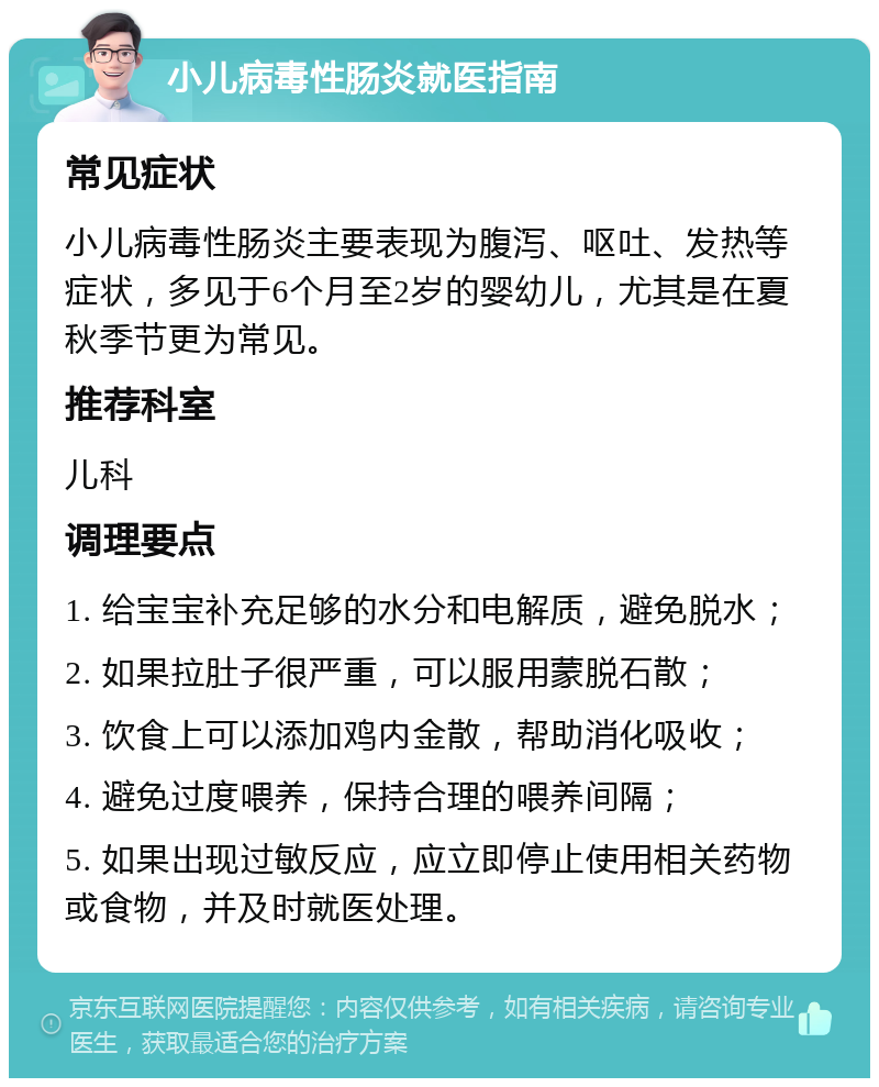 小儿病毒性肠炎就医指南 常见症状 小儿病毒性肠炎主要表现为腹泻、呕吐、发热等症状，多见于6个月至2岁的婴幼儿，尤其是在夏秋季节更为常见。 推荐科室 儿科 调理要点 1. 给宝宝补充足够的水分和电解质，避免脱水； 2. 如果拉肚子很严重，可以服用蒙脱石散； 3. 饮食上可以添加鸡内金散，帮助消化吸收； 4. 避免过度喂养，保持合理的喂养间隔； 5. 如果出现过敏反应，应立即停止使用相关药物或食物，并及时就医处理。