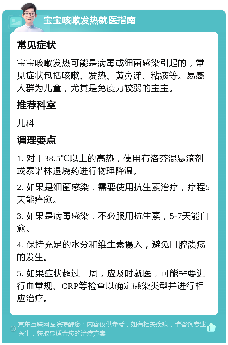 宝宝咳嗽发热就医指南 常见症状 宝宝咳嗽发热可能是病毒或细菌感染引起的，常见症状包括咳嗽、发热、黄鼻涕、粘痰等。易感人群为儿童，尤其是免疫力较弱的宝宝。 推荐科室 儿科 调理要点 1. 对于38.5℃以上的高热，使用布洛芬混悬滴剂或泰诺林退烧药进行物理降温。 2. 如果是细菌感染，需要使用抗生素治疗，疗程5天能痊愈。 3. 如果是病毒感染，不必服用抗生素，5-7天能自愈。 4. 保持充足的水分和维生素摄入，避免口腔溃疡的发生。 5. 如果症状超过一周，应及时就医，可能需要进行血常规、CRP等检查以确定感染类型并进行相应治疗。