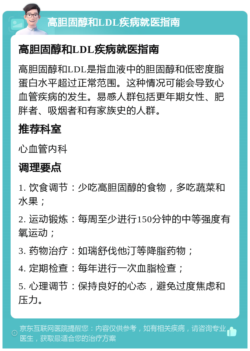 高胆固醇和LDL疾病就医指南 高胆固醇和LDL疾病就医指南 高胆固醇和LDL是指血液中的胆固醇和低密度脂蛋白水平超过正常范围。这种情况可能会导致心血管疾病的发生。易感人群包括更年期女性、肥胖者、吸烟者和有家族史的人群。 推荐科室 心血管内科 调理要点 1. 饮食调节：少吃高胆固醇的食物，多吃蔬菜和水果； 2. 运动锻炼：每周至少进行150分钟的中等强度有氧运动； 3. 药物治疗：如瑞舒伐他汀等降脂药物； 4. 定期检查：每年进行一次血脂检查； 5. 心理调节：保持良好的心态，避免过度焦虑和压力。