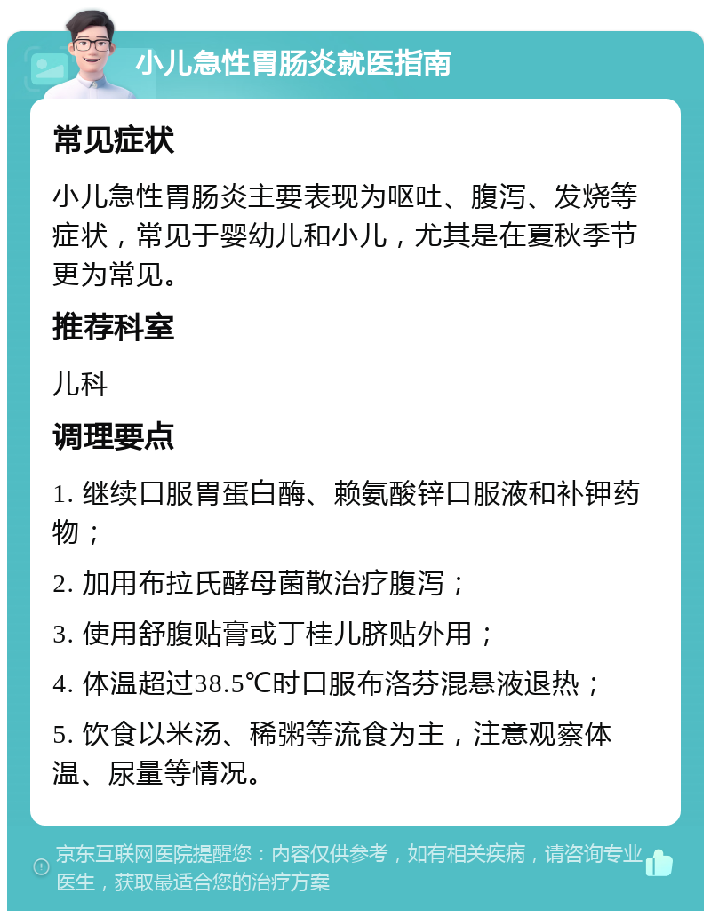 小儿急性胃肠炎就医指南 常见症状 小儿急性胃肠炎主要表现为呕吐、腹泻、发烧等症状，常见于婴幼儿和小儿，尤其是在夏秋季节更为常见。 推荐科室 儿科 调理要点 1. 继续口服胃蛋白酶、赖氨酸锌口服液和补钾药物； 2. 加用布拉氏酵母菌散治疗腹泻； 3. 使用舒腹贴膏或丁桂儿脐贴外用； 4. 体温超过38.5℃时口服布洛芬混悬液退热； 5. 饮食以米汤、稀粥等流食为主，注意观察体温、尿量等情况。