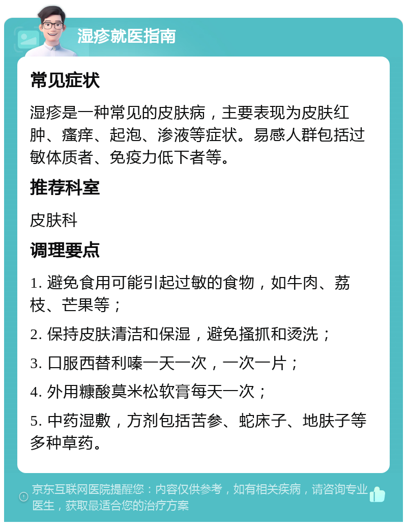 湿疹就医指南 常见症状 湿疹是一种常见的皮肤病，主要表现为皮肤红肿、瘙痒、起泡、渗液等症状。易感人群包括过敏体质者、免疫力低下者等。 推荐科室 皮肤科 调理要点 1. 避免食用可能引起过敏的食物，如牛肉、荔枝、芒果等； 2. 保持皮肤清洁和保湿，避免搔抓和烫洗； 3. 口服西替利嗪一天一次，一次一片； 4. 外用糠酸莫米松软膏每天一次； 5. 中药湿敷，方剂包括苦参、蛇床子、地肤子等多种草药。