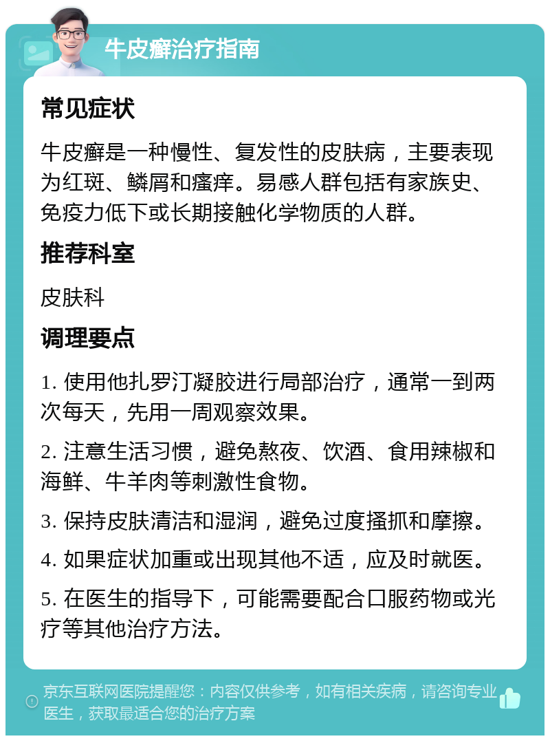 牛皮癣治疗指南 常见症状 牛皮癣是一种慢性、复发性的皮肤病，主要表现为红斑、鳞屑和瘙痒。易感人群包括有家族史、免疫力低下或长期接触化学物质的人群。 推荐科室 皮肤科 调理要点 1. 使用他扎罗汀凝胶进行局部治疗，通常一到两次每天，先用一周观察效果。 2. 注意生活习惯，避免熬夜、饮酒、食用辣椒和海鲜、牛羊肉等刺激性食物。 3. 保持皮肤清洁和湿润，避免过度搔抓和摩擦。 4. 如果症状加重或出现其他不适，应及时就医。 5. 在医生的指导下，可能需要配合口服药物或光疗等其他治疗方法。