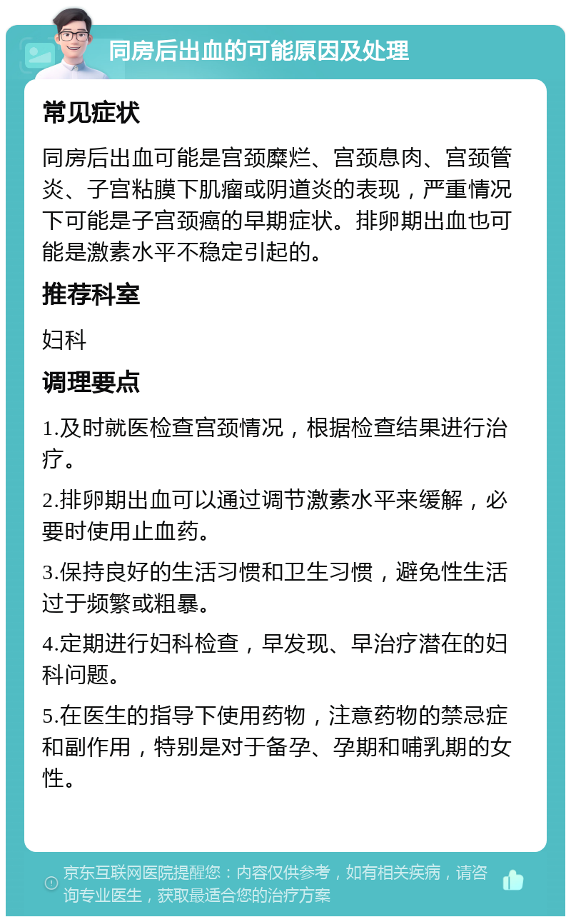 同房后出血的可能原因及处理 常见症状 同房后出血可能是宫颈糜烂、宫颈息肉、宫颈管炎、子宫粘膜下肌瘤或阴道炎的表现，严重情况下可能是子宫颈癌的早期症状。排卵期出血也可能是激素水平不稳定引起的。 推荐科室 妇科 调理要点 1.及时就医检查宫颈情况，根据检查结果进行治疗。 2.排卵期出血可以通过调节激素水平来缓解，必要时使用止血药。 3.保持良好的生活习惯和卫生习惯，避免性生活过于频繁或粗暴。 4.定期进行妇科检查，早发现、早治疗潜在的妇科问题。 5.在医生的指导下使用药物，注意药物的禁忌症和副作用，特别是对于备孕、孕期和哺乳期的女性。