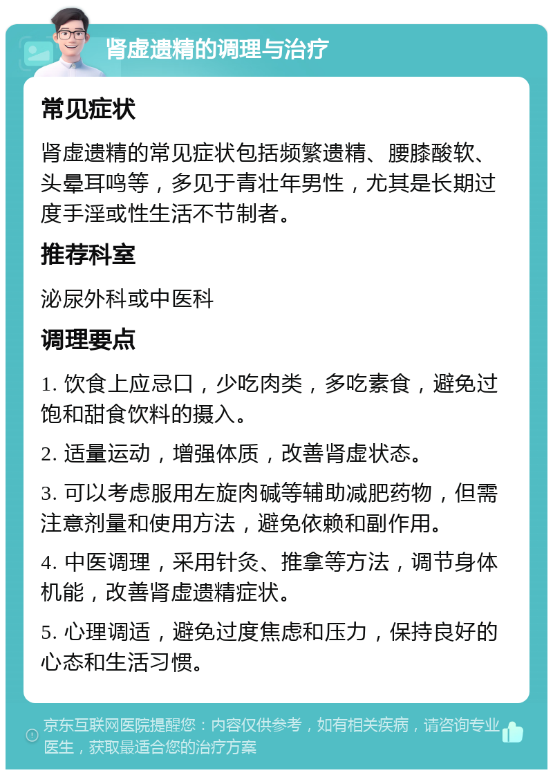 肾虚遗精的调理与治疗 常见症状 肾虚遗精的常见症状包括频繁遗精、腰膝酸软、头晕耳鸣等，多见于青壮年男性，尤其是长期过度手淫或性生活不节制者。 推荐科室 泌尿外科或中医科 调理要点 1. 饮食上应忌口，少吃肉类，多吃素食，避免过饱和甜食饮料的摄入。 2. 适量运动，增强体质，改善肾虚状态。 3. 可以考虑服用左旋肉碱等辅助减肥药物，但需注意剂量和使用方法，避免依赖和副作用。 4. 中医调理，采用针灸、推拿等方法，调节身体机能，改善肾虚遗精症状。 5. 心理调适，避免过度焦虑和压力，保持良好的心态和生活习惯。