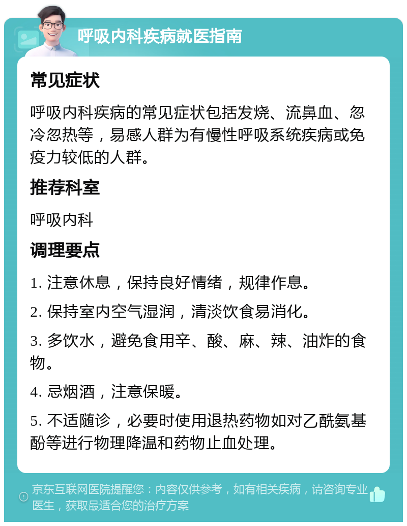 呼吸内科疾病就医指南 常见症状 呼吸内科疾病的常见症状包括发烧、流鼻血、忽冷忽热等，易感人群为有慢性呼吸系统疾病或免疫力较低的人群。 推荐科室 呼吸内科 调理要点 1. 注意休息，保持良好情绪，规律作息。 2. 保持室内空气湿润，清淡饮食易消化。 3. 多饮水，避免食用辛、酸、麻、辣、油炸的食物。 4. 忌烟酒，注意保暖。 5. 不适随诊，必要时使用退热药物如对乙酰氨基酚等进行物理降温和药物止血处理。