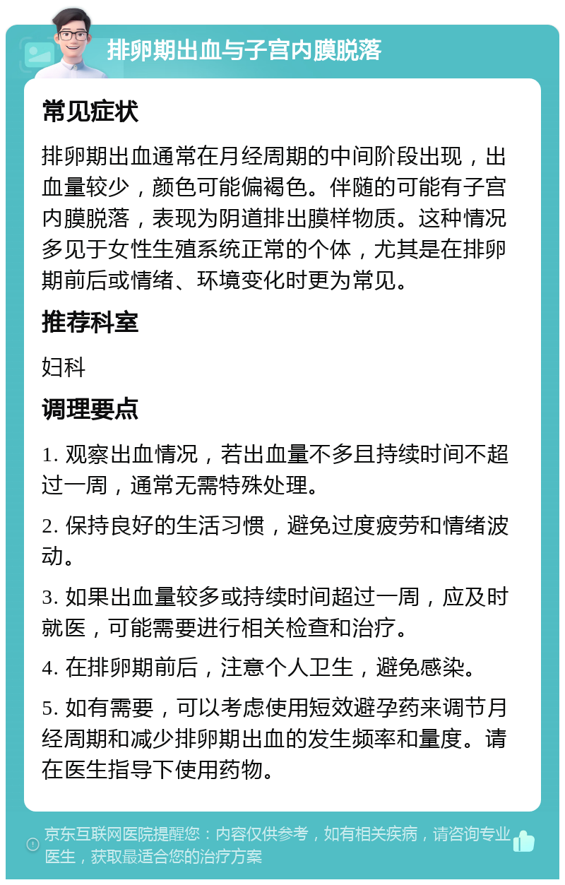 排卵期出血与子宫内膜脱落 常见症状 排卵期出血通常在月经周期的中间阶段出现，出血量较少，颜色可能偏褐色。伴随的可能有子宫内膜脱落，表现为阴道排出膜样物质。这种情况多见于女性生殖系统正常的个体，尤其是在排卵期前后或情绪、环境变化时更为常见。 推荐科室 妇科 调理要点 1. 观察出血情况，若出血量不多且持续时间不超过一周，通常无需特殊处理。 2. 保持良好的生活习惯，避免过度疲劳和情绪波动。 3. 如果出血量较多或持续时间超过一周，应及时就医，可能需要进行相关检查和治疗。 4. 在排卵期前后，注意个人卫生，避免感染。 5. 如有需要，可以考虑使用短效避孕药来调节月经周期和减少排卵期出血的发生频率和量度。请在医生指导下使用药物。