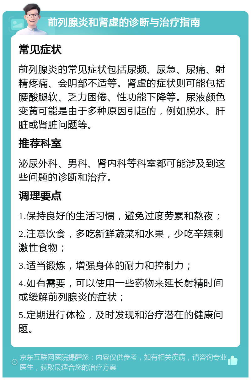 前列腺炎和肾虚的诊断与治疗指南 常见症状 前列腺炎的常见症状包括尿频、尿急、尿痛、射精疼痛、会阴部不适等。肾虚的症状则可能包括腰酸腿软、乏力困倦、性功能下降等。尿液颜色变黄可能是由于多种原因引起的，例如脱水、肝脏或肾脏问题等。 推荐科室 泌尿外科、男科、肾内科等科室都可能涉及到这些问题的诊断和治疗。 调理要点 1.保持良好的生活习惯，避免过度劳累和熬夜； 2.注意饮食，多吃新鲜蔬菜和水果，少吃辛辣刺激性食物； 3.适当锻炼，增强身体的耐力和控制力； 4.如有需要，可以使用一些药物来延长射精时间或缓解前列腺炎的症状； 5.定期进行体检，及时发现和治疗潜在的健康问题。