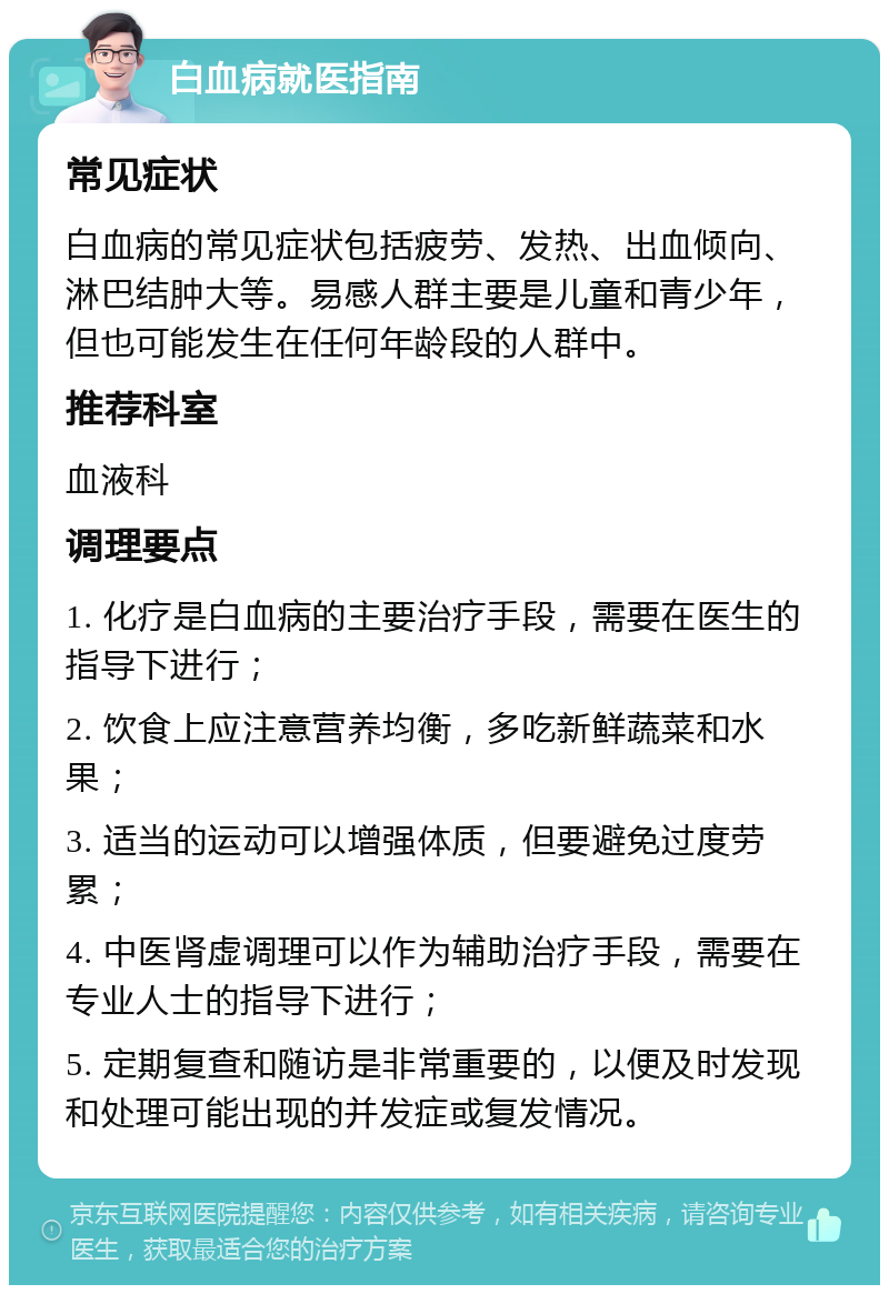 白血病就医指南 常见症状 白血病的常见症状包括疲劳、发热、出血倾向、淋巴结肿大等。易感人群主要是儿童和青少年，但也可能发生在任何年龄段的人群中。 推荐科室 血液科 调理要点 1. 化疗是白血病的主要治疗手段，需要在医生的指导下进行； 2. 饮食上应注意营养均衡，多吃新鲜蔬菜和水果； 3. 适当的运动可以增强体质，但要避免过度劳累； 4. 中医肾虚调理可以作为辅助治疗手段，需要在专业人士的指导下进行； 5. 定期复查和随访是非常重要的，以便及时发现和处理可能出现的并发症或复发情况。