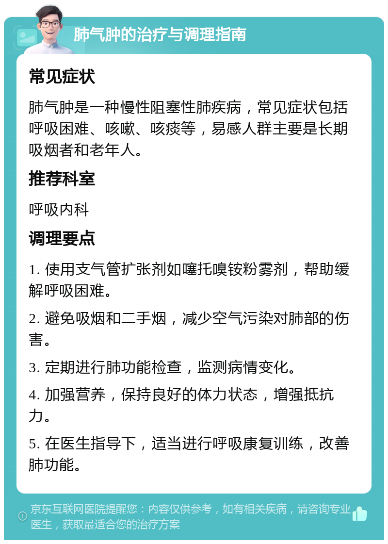 肺气肿的治疗与调理指南 常见症状 肺气肿是一种慢性阻塞性肺疾病，常见症状包括呼吸困难、咳嗽、咳痰等，易感人群主要是长期吸烟者和老年人。 推荐科室 呼吸内科 调理要点 1. 使用支气管扩张剂如噻托嗅铵粉雾剂，帮助缓解呼吸困难。 2. 避免吸烟和二手烟，减少空气污染对肺部的伤害。 3. 定期进行肺功能检查，监测病情变化。 4. 加强营养，保持良好的体力状态，增强抵抗力。 5. 在医生指导下，适当进行呼吸康复训练，改善肺功能。