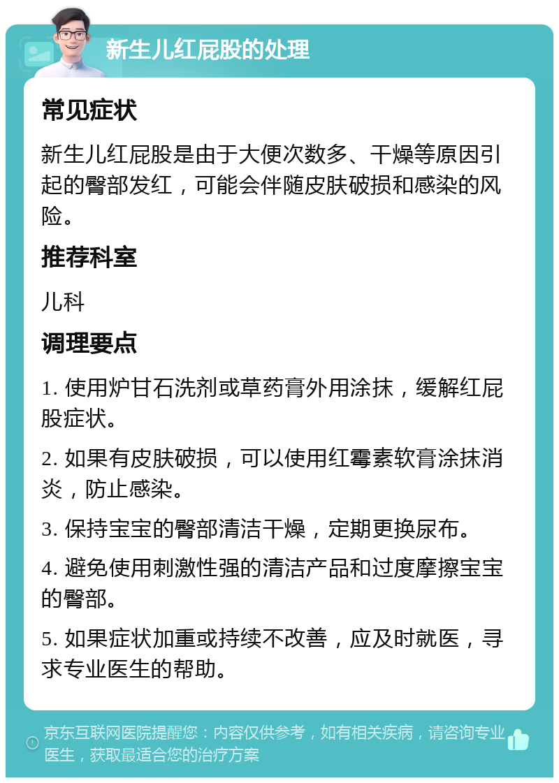 新生儿红屁股的处理 常见症状 新生儿红屁股是由于大便次数多、干燥等原因引起的臀部发红，可能会伴随皮肤破损和感染的风险。 推荐科室 儿科 调理要点 1. 使用炉甘石洗剂或草药膏外用涂抹，缓解红屁股症状。 2. 如果有皮肤破损，可以使用红霉素软膏涂抹消炎，防止感染。 3. 保持宝宝的臀部清洁干燥，定期更换尿布。 4. 避免使用刺激性强的清洁产品和过度摩擦宝宝的臀部。 5. 如果症状加重或持续不改善，应及时就医，寻求专业医生的帮助。