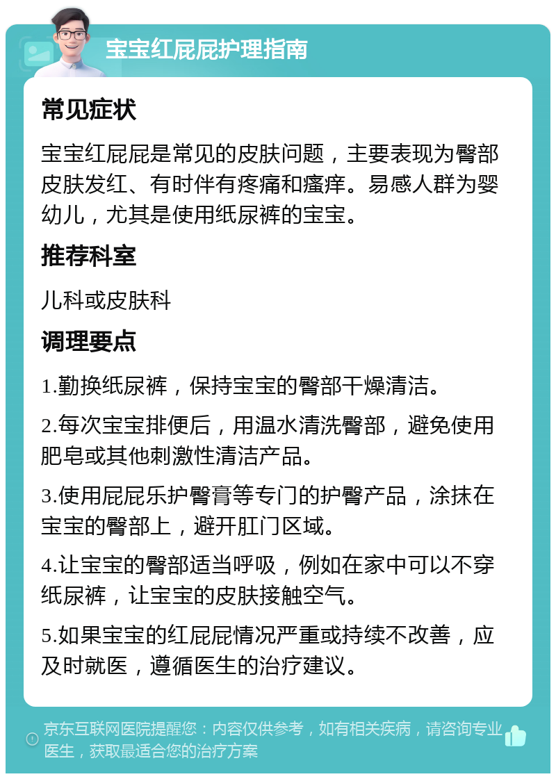 宝宝红屁屁护理指南 常见症状 宝宝红屁屁是常见的皮肤问题，主要表现为臀部皮肤发红、有时伴有疼痛和瘙痒。易感人群为婴幼儿，尤其是使用纸尿裤的宝宝。 推荐科室 儿科或皮肤科 调理要点 1.勤换纸尿裤，保持宝宝的臀部干燥清洁。 2.每次宝宝排便后，用温水清洗臀部，避免使用肥皂或其他刺激性清洁产品。 3.使用屁屁乐护臀膏等专门的护臀产品，涂抹在宝宝的臀部上，避开肛门区域。 4.让宝宝的臀部适当呼吸，例如在家中可以不穿纸尿裤，让宝宝的皮肤接触空气。 5.如果宝宝的红屁屁情况严重或持续不改善，应及时就医，遵循医生的治疗建议。