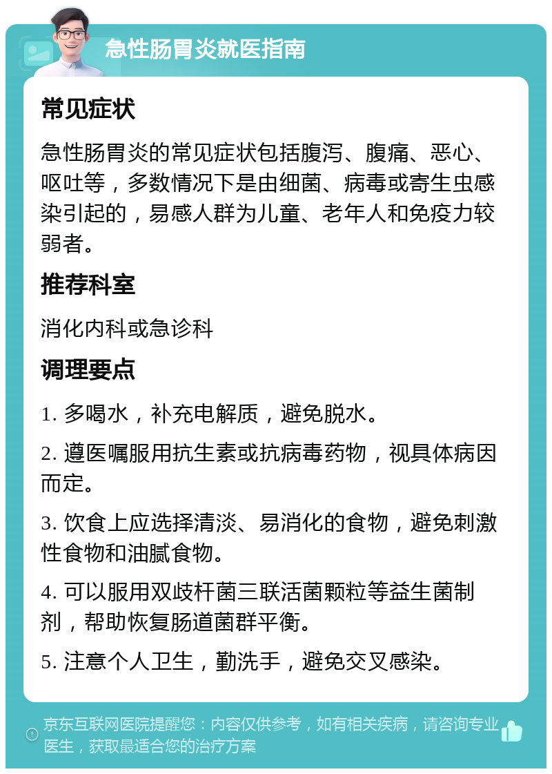 急性肠胃炎就医指南 常见症状 急性肠胃炎的常见症状包括腹泻、腹痛、恶心、呕吐等，多数情况下是由细菌、病毒或寄生虫感染引起的，易感人群为儿童、老年人和免疫力较弱者。 推荐科室 消化内科或急诊科 调理要点 1. 多喝水，补充电解质，避免脱水。 2. 遵医嘱服用抗生素或抗病毒药物，视具体病因而定。 3. 饮食上应选择清淡、易消化的食物，避免刺激性食物和油腻食物。 4. 可以服用双歧杆菌三联活菌颗粒等益生菌制剂，帮助恢复肠道菌群平衡。 5. 注意个人卫生，勤洗手，避免交叉感染。