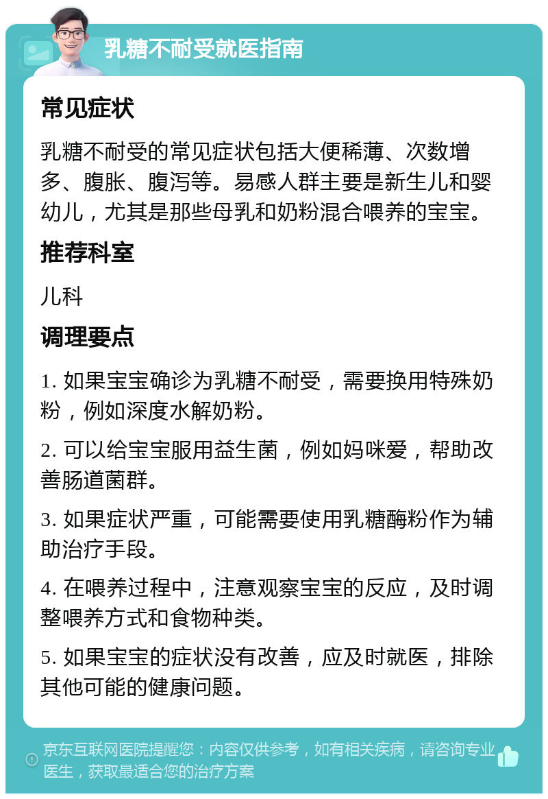 乳糖不耐受就医指南 常见症状 乳糖不耐受的常见症状包括大便稀薄、次数增多、腹胀、腹泻等。易感人群主要是新生儿和婴幼儿，尤其是那些母乳和奶粉混合喂养的宝宝。 推荐科室 儿科 调理要点 1. 如果宝宝确诊为乳糖不耐受，需要换用特殊奶粉，例如深度水解奶粉。 2. 可以给宝宝服用益生菌，例如妈咪爱，帮助改善肠道菌群。 3. 如果症状严重，可能需要使用乳糖酶粉作为辅助治疗手段。 4. 在喂养过程中，注意观察宝宝的反应，及时调整喂养方式和食物种类。 5. 如果宝宝的症状没有改善，应及时就医，排除其他可能的健康问题。