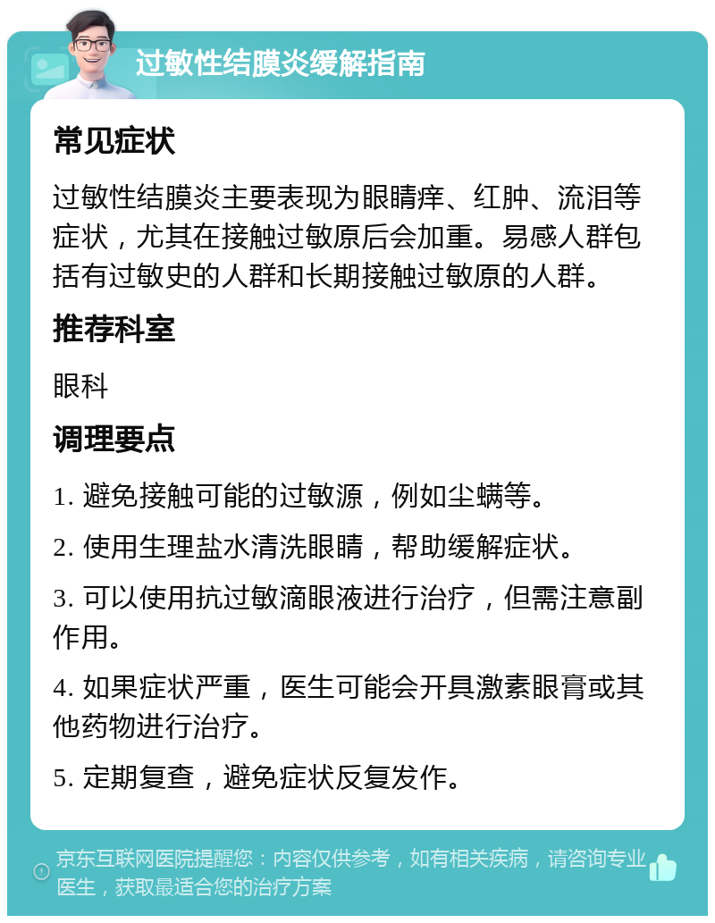 过敏性结膜炎缓解指南 常见症状 过敏性结膜炎主要表现为眼睛痒、红肿、流泪等症状，尤其在接触过敏原后会加重。易感人群包括有过敏史的人群和长期接触过敏原的人群。 推荐科室 眼科 调理要点 1. 避免接触可能的过敏源，例如尘螨等。 2. 使用生理盐水清洗眼睛，帮助缓解症状。 3. 可以使用抗过敏滴眼液进行治疗，但需注意副作用。 4. 如果症状严重，医生可能会开具激素眼膏或其他药物进行治疗。 5. 定期复查，避免症状反复发作。