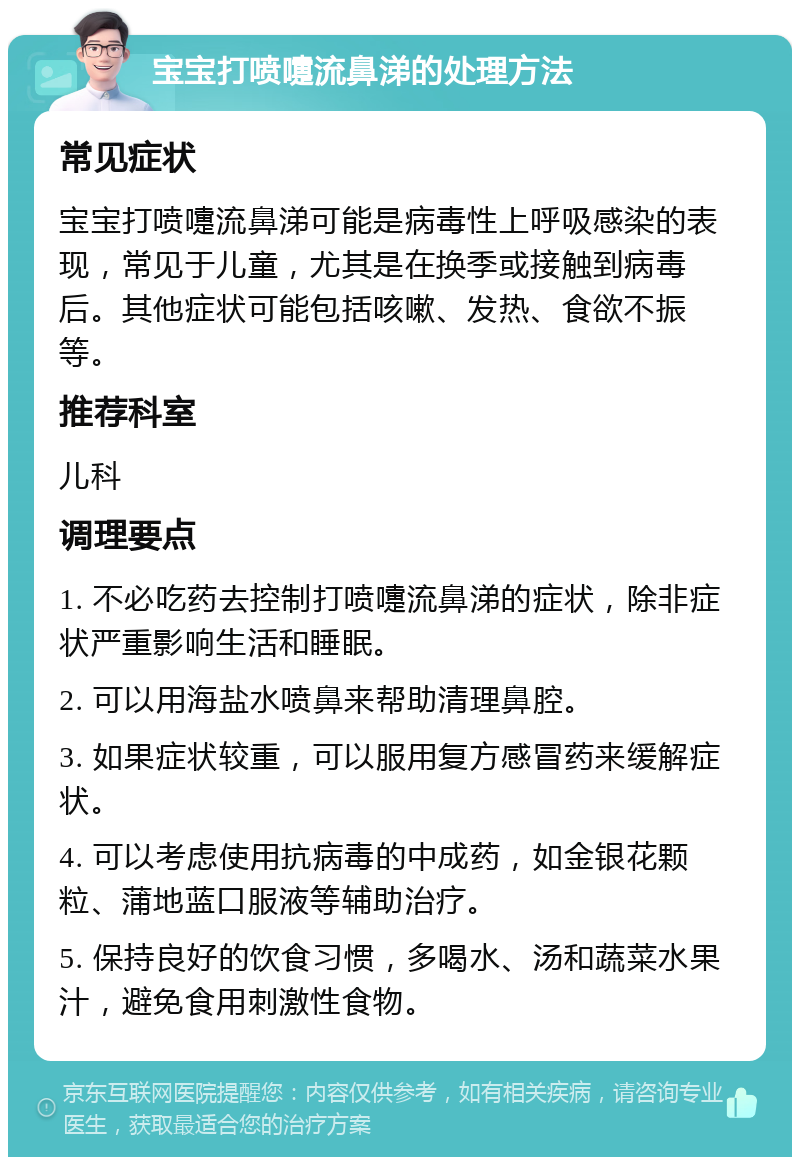 宝宝打喷嚏流鼻涕的处理方法 常见症状 宝宝打喷嚏流鼻涕可能是病毒性上呼吸感染的表现，常见于儿童，尤其是在换季或接触到病毒后。其他症状可能包括咳嗽、发热、食欲不振等。 推荐科室 儿科 调理要点 1. 不必吃药去控制打喷嚏流鼻涕的症状，除非症状严重影响生活和睡眠。 2. 可以用海盐水喷鼻来帮助清理鼻腔。 3. 如果症状较重，可以服用复方感冒药来缓解症状。 4. 可以考虑使用抗病毒的中成药，如金银花颗粒、蒲地蓝口服液等辅助治疗。 5. 保持良好的饮食习惯，多喝水、汤和蔬菜水果汁，避免食用刺激性食物。