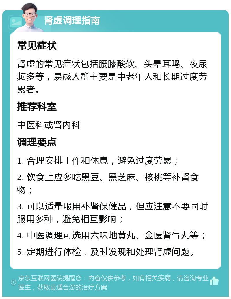 肾虚调理指南 常见症状 肾虚的常见症状包括腰膝酸软、头晕耳鸣、夜尿频多等，易感人群主要是中老年人和长期过度劳累者。 推荐科室 中医科或肾内科 调理要点 1. 合理安排工作和休息，避免过度劳累； 2. 饮食上应多吃黑豆、黑芝麻、核桃等补肾食物； 3. 可以适量服用补肾保健品，但应注意不要同时服用多种，避免相互影响； 4. 中医调理可选用六味地黄丸、金匮肾气丸等； 5. 定期进行体检，及时发现和处理肾虚问题。