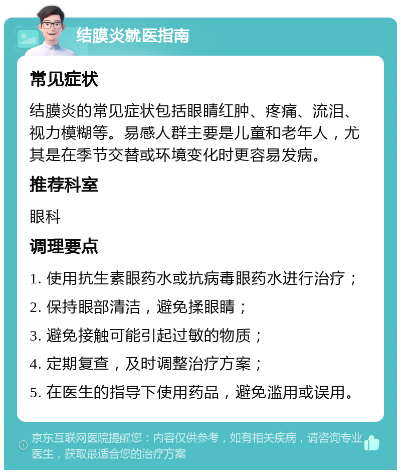 结膜炎就医指南 常见症状 结膜炎的常见症状包括眼睛红肿、疼痛、流泪、视力模糊等。易感人群主要是儿童和老年人，尤其是在季节交替或环境变化时更容易发病。 推荐科室 眼科 调理要点 1. 使用抗生素眼药水或抗病毒眼药水进行治疗； 2. 保持眼部清洁，避免揉眼睛； 3. 避免接触可能引起过敏的物质； 4. 定期复查，及时调整治疗方案； 5. 在医生的指导下使用药品，避免滥用或误用。