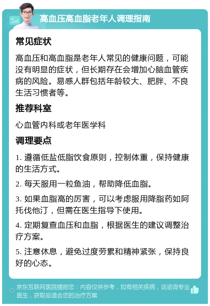 高血压高血脂老年人调理指南 常见症状 高血压和高血脂是老年人常见的健康问题，可能没有明显的症状，但长期存在会增加心脑血管疾病的风险。易感人群包括年龄较大、肥胖、不良生活习惯者等。 推荐科室 心血管内科或老年医学科 调理要点 1. 遵循低盐低脂饮食原则，控制体重，保持健康的生活方式。 2. 每天服用一粒鱼油，帮助降低血脂。 3. 如果血脂高的厉害，可以考虑服用降脂药如阿托伐他汀，但需在医生指导下使用。 4. 定期复查血压和血脂，根据医生的建议调整治疗方案。 5. 注意休息，避免过度劳累和精神紧张，保持良好的心态。