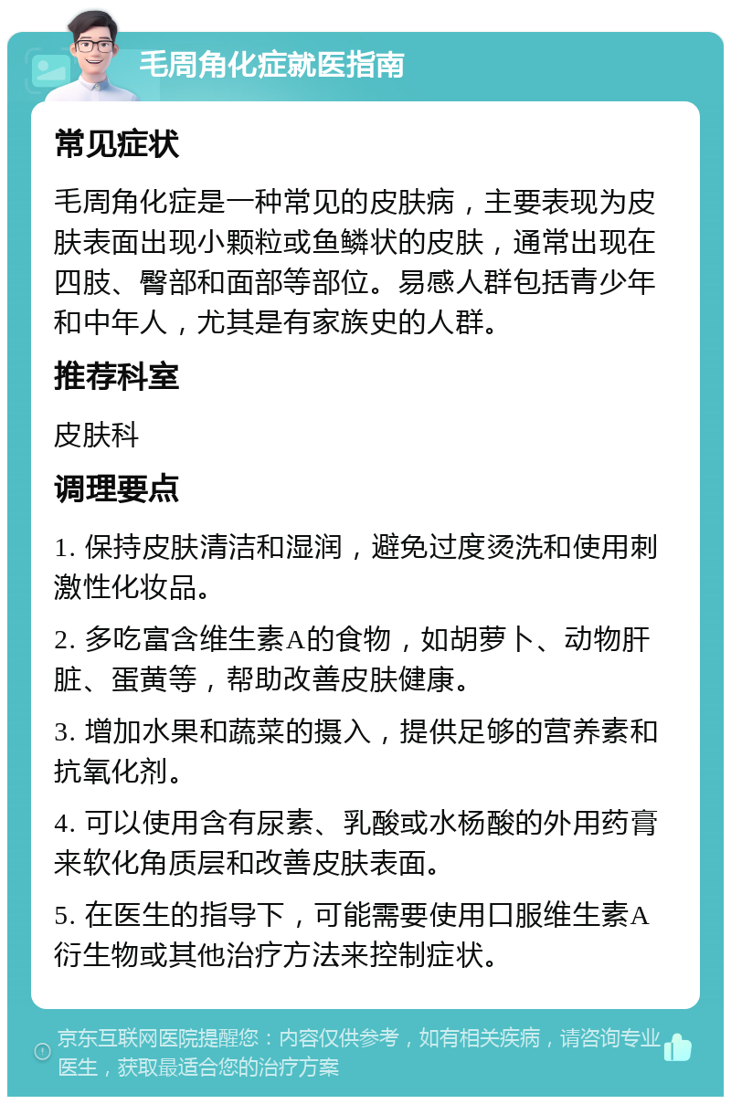 毛周角化症就医指南 常见症状 毛周角化症是一种常见的皮肤病，主要表现为皮肤表面出现小颗粒或鱼鳞状的皮肤，通常出现在四肢、臀部和面部等部位。易感人群包括青少年和中年人，尤其是有家族史的人群。 推荐科室 皮肤科 调理要点 1. 保持皮肤清洁和湿润，避免过度烫洗和使用刺激性化妆品。 2. 多吃富含维生素A的食物，如胡萝卜、动物肝脏、蛋黄等，帮助改善皮肤健康。 3. 增加水果和蔬菜的摄入，提供足够的营养素和抗氧化剂。 4. 可以使用含有尿素、乳酸或水杨酸的外用药膏来软化角质层和改善皮肤表面。 5. 在医生的指导下，可能需要使用口服维生素A衍生物或其他治疗方法来控制症状。