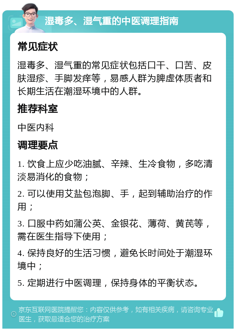 湿毒多、湿气重的中医调理指南 常见症状 湿毒多、湿气重的常见症状包括口干、口苦、皮肤湿疹、手脚发痒等，易感人群为脾虚体质者和长期生活在潮湿环境中的人群。 推荐科室 中医内科 调理要点 1. 饮食上应少吃油腻、辛辣、生冷食物，多吃清淡易消化的食物； 2. 可以使用艾盐包泡脚、手，起到辅助治疗的作用； 3. 口服中药如蒲公英、金银花、薄荷、黄芪等，需在医生指导下使用； 4. 保持良好的生活习惯，避免长时间处于潮湿环境中； 5. 定期进行中医调理，保持身体的平衡状态。