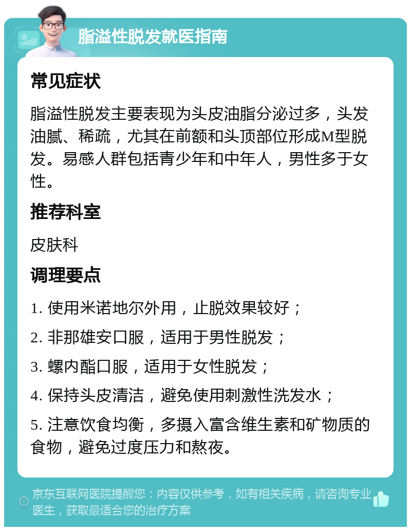 脂溢性脱发就医指南 常见症状 脂溢性脱发主要表现为头皮油脂分泌过多，头发油腻、稀疏，尤其在前额和头顶部位形成M型脱发。易感人群包括青少年和中年人，男性多于女性。 推荐科室 皮肤科 调理要点 1. 使用米诺地尔外用，止脱效果较好； 2. 非那雄安口服，适用于男性脱发； 3. 螺内酯口服，适用于女性脱发； 4. 保持头皮清洁，避免使用刺激性洗发水； 5. 注意饮食均衡，多摄入富含维生素和矿物质的食物，避免过度压力和熬夜。