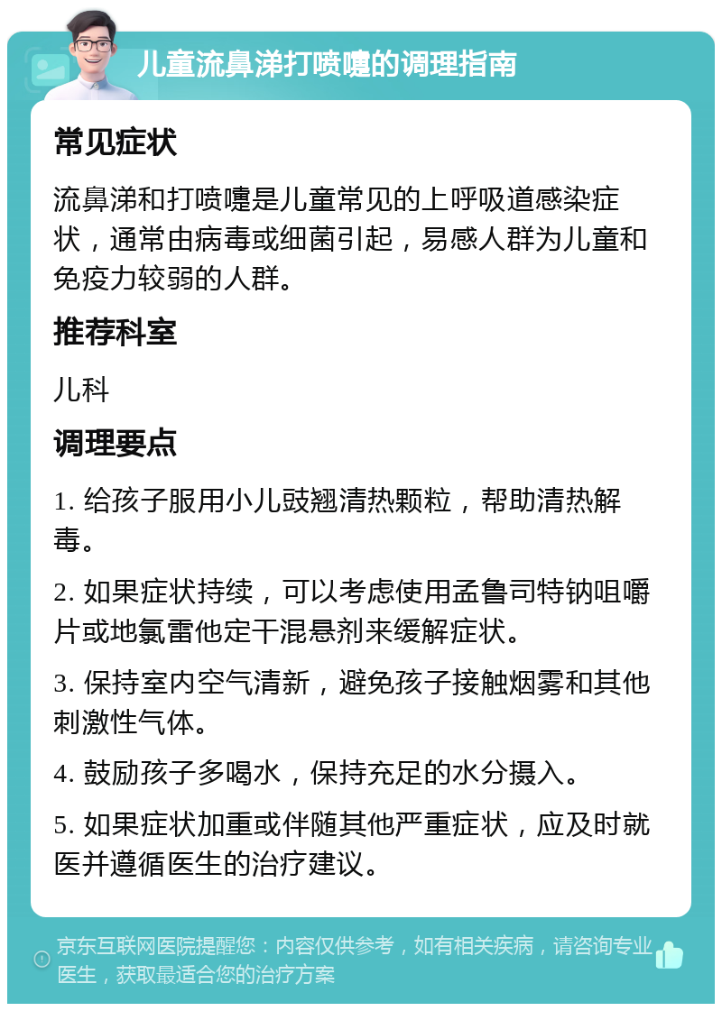 儿童流鼻涕打喷嚏的调理指南 常见症状 流鼻涕和打喷嚏是儿童常见的上呼吸道感染症状，通常由病毒或细菌引起，易感人群为儿童和免疫力较弱的人群。 推荐科室 儿科 调理要点 1. 给孩子服用小儿豉翘清热颗粒，帮助清热解毒。 2. 如果症状持续，可以考虑使用孟鲁司特钠咀嚼片或地氯雷他定干混悬剂来缓解症状。 3. 保持室内空气清新，避免孩子接触烟雾和其他刺激性气体。 4. 鼓励孩子多喝水，保持充足的水分摄入。 5. 如果症状加重或伴随其他严重症状，应及时就医并遵循医生的治疗建议。