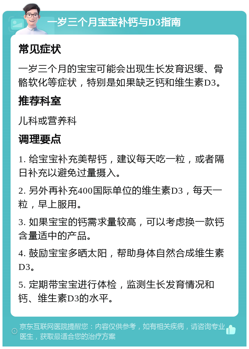 一岁三个月宝宝补钙与D3指南 常见症状 一岁三个月的宝宝可能会出现生长发育迟缓、骨骼软化等症状，特别是如果缺乏钙和维生素D3。 推荐科室 儿科或营养科 调理要点 1. 给宝宝补充美帮钙，建议每天吃一粒，或者隔日补充以避免过量摄入。 2. 另外再补充400国际单位的维生素D3，每天一粒，早上服用。 3. 如果宝宝的钙需求量较高，可以考虑换一款钙含量适中的产品。 4. 鼓励宝宝多晒太阳，帮助身体自然合成维生素D3。 5. 定期带宝宝进行体检，监测生长发育情况和钙、维生素D3的水平。