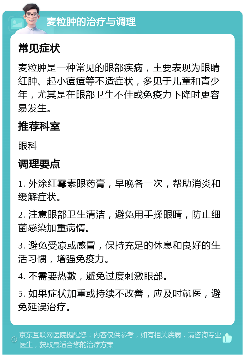 麦粒肿的治疗与调理 常见症状 麦粒肿是一种常见的眼部疾病，主要表现为眼睛红肿、起小痘痘等不适症状，多见于儿童和青少年，尤其是在眼部卫生不佳或免疫力下降时更容易发生。 推荐科室 眼科 调理要点 1. 外涂红霉素眼药膏，早晚各一次，帮助消炎和缓解症状。 2. 注意眼部卫生清洁，避免用手揉眼睛，防止细菌感染加重病情。 3. 避免受凉或感冒，保持充足的休息和良好的生活习惯，增强免疫力。 4. 不需要热敷，避免过度刺激眼部。 5. 如果症状加重或持续不改善，应及时就医，避免延误治疗。