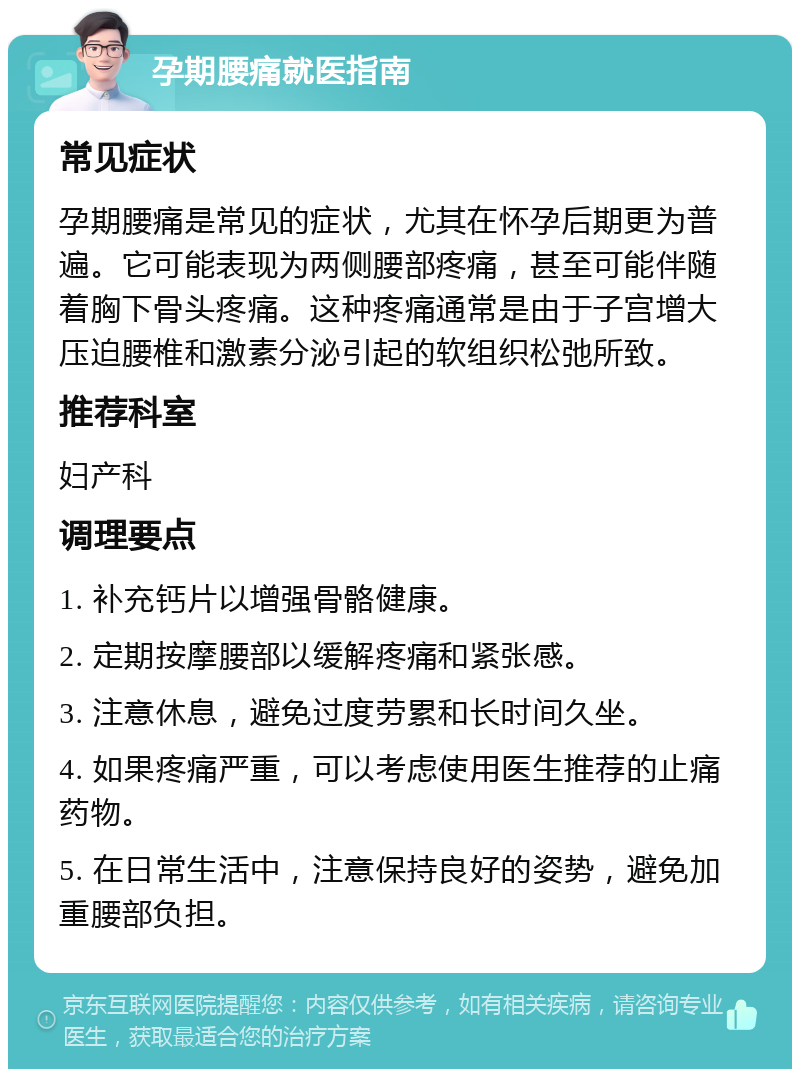 孕期腰痛就医指南 常见症状 孕期腰痛是常见的症状，尤其在怀孕后期更为普遍。它可能表现为两侧腰部疼痛，甚至可能伴随着胸下骨头疼痛。这种疼痛通常是由于子宫增大压迫腰椎和激素分泌引起的软组织松弛所致。 推荐科室 妇产科 调理要点 1. 补充钙片以增强骨骼健康。 2. 定期按摩腰部以缓解疼痛和紧张感。 3. 注意休息，避免过度劳累和长时间久坐。 4. 如果疼痛严重，可以考虑使用医生推荐的止痛药物。 5. 在日常生活中，注意保持良好的姿势，避免加重腰部负担。