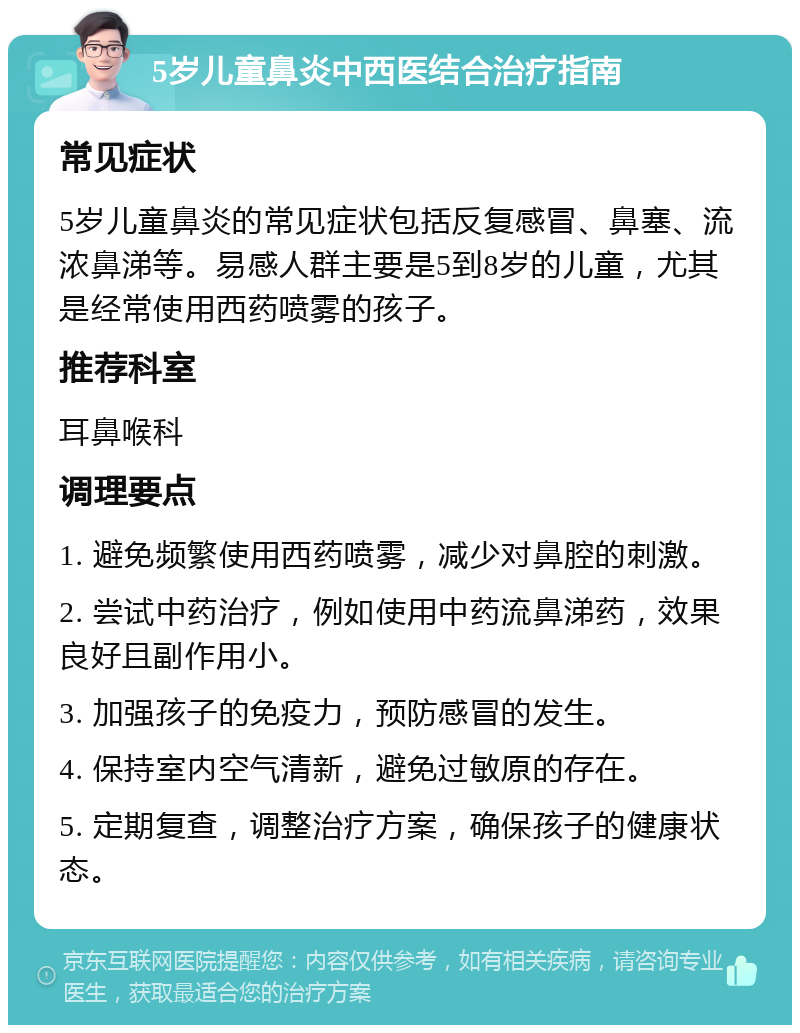 5岁儿童鼻炎中西医结合治疗指南 常见症状 5岁儿童鼻炎的常见症状包括反复感冒、鼻塞、流浓鼻涕等。易感人群主要是5到8岁的儿童，尤其是经常使用西药喷雾的孩子。 推荐科室 耳鼻喉科 调理要点 1. 避免频繁使用西药喷雾，减少对鼻腔的刺激。 2. 尝试中药治疗，例如使用中药流鼻涕药，效果良好且副作用小。 3. 加强孩子的免疫力，预防感冒的发生。 4. 保持室内空气清新，避免过敏原的存在。 5. 定期复查，调整治疗方案，确保孩子的健康状态。