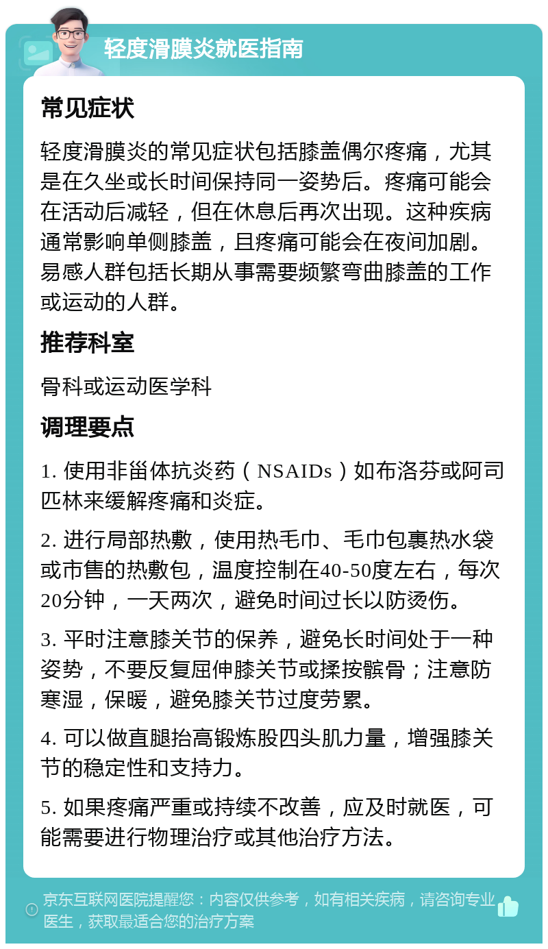 轻度滑膜炎就医指南 常见症状 轻度滑膜炎的常见症状包括膝盖偶尔疼痛，尤其是在久坐或长时间保持同一姿势后。疼痛可能会在活动后减轻，但在休息后再次出现。这种疾病通常影响单侧膝盖，且疼痛可能会在夜间加剧。易感人群包括长期从事需要频繁弯曲膝盖的工作或运动的人群。 推荐科室 骨科或运动医学科 调理要点 1. 使用非甾体抗炎药（NSAIDs）如布洛芬或阿司匹林来缓解疼痛和炎症。 2. 进行局部热敷，使用热毛巾、毛巾包裹热水袋或市售的热敷包，温度控制在40-50度左右，每次20分钟，一天两次，避免时间过长以防烫伤。 3. 平时注意膝关节的保养，避免长时间处于一种姿势，不要反复屈伸膝关节或揉按髌骨；注意防寒湿，保暖，避免膝关节过度劳累。 4. 可以做直腿抬高锻炼股四头肌力量，增强膝关节的稳定性和支持力。 5. 如果疼痛严重或持续不改善，应及时就医，可能需要进行物理治疗或其他治疗方法。