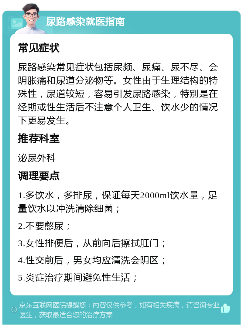 尿路感染就医指南 常见症状 尿路感染常见症状包括尿频、尿痛、尿不尽、会阴胀痛和尿道分泌物等。女性由于生理结构的特殊性，尿道较短，容易引发尿路感染，特别是在经期或性生活后不注意个人卫生、饮水少的情况下更易发生。 推荐科室 泌尿外科 调理要点 1.多饮水，多排尿，保证每天2000ml饮水量，足量饮水以冲洗清除细菌； 2.不要憋尿； 3.女性排便后，从前向后擦拭肛门； 4.性交前后，男女均应清洗会阴区； 5.炎症治疗期间避免性生活；