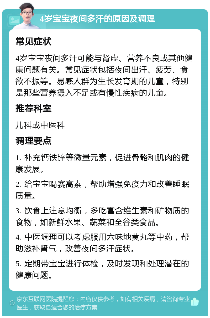 4岁宝宝夜间多汗的原因及调理 常见症状 4岁宝宝夜间多汗可能与肾虚、营养不良或其他健康问题有关。常见症状包括夜间出汗、疲劳、食欲不振等。易感人群为生长发育期的儿童，特别是那些营养摄入不足或有慢性疾病的儿童。 推荐科室 儿科或中医科 调理要点 1. 补充钙铁锌等微量元素，促进骨骼和肌肉的健康发展。 2. 给宝宝喝赛高素，帮助增强免疫力和改善睡眠质量。 3. 饮食上注意均衡，多吃富含维生素和矿物质的食物，如新鲜水果、蔬菜和全谷类食品。 4. 中医调理可以考虑服用六味地黄丸等中药，帮助滋补肾气，改善夜间多汗症状。 5. 定期带宝宝进行体检，及时发现和处理潜在的健康问题。