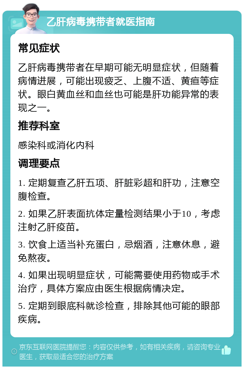 乙肝病毒携带者就医指南 常见症状 乙肝病毒携带者在早期可能无明显症状，但随着病情进展，可能出现疲乏、上腹不适、黄疸等症状。眼白黄血丝和血丝也可能是肝功能异常的表现之一。 推荐科室 感染科或消化内科 调理要点 1. 定期复查乙肝五项、肝脏彩超和肝功，注意空腹检查。 2. 如果乙肝表面抗体定量检测结果小于10，考虑注射乙肝疫苗。 3. 饮食上适当补充蛋白，忌烟酒，注意休息，避免熬夜。 4. 如果出现明显症状，可能需要使用药物或手术治疗，具体方案应由医生根据病情决定。 5. 定期到眼底科就诊检查，排除其他可能的眼部疾病。